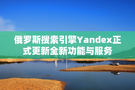 俄罗斯搜索引擎Yandex正式更新全新功能与服务