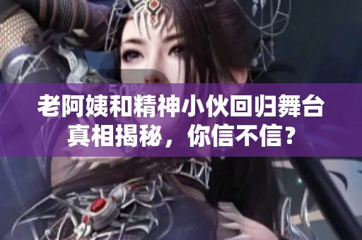 老阿姨和精神小伙回归舞台真相揭秘，你信不信？