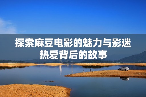 探索麻豆电影的魅力与影迷热爱背后的故事
