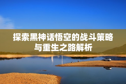 探索黑神话悟空的战斗策略与重生之路解析