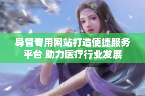 导管专用网站打造便捷服务平台 助力医疗行业发展