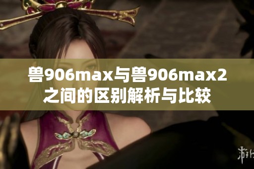 兽906max与兽906max2之间的区别解析与比较