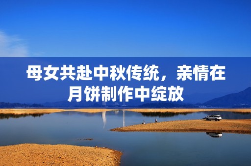 母女共赴中秋传统，亲情在月饼制作中绽放
