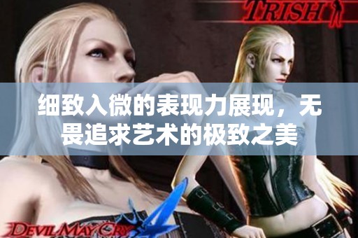 细致入微的表现力展现，无畏追求艺术的极致之美