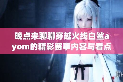 晚点来聊聊穿越火线白鲨ayom的精彩赛事内容与看点