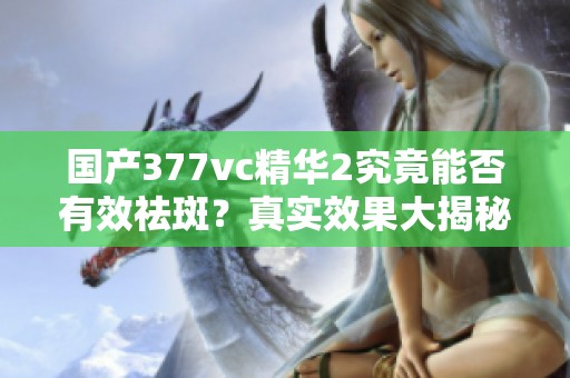 国产377vc精华2究竟能否有效祛斑？真实效果大揭秘