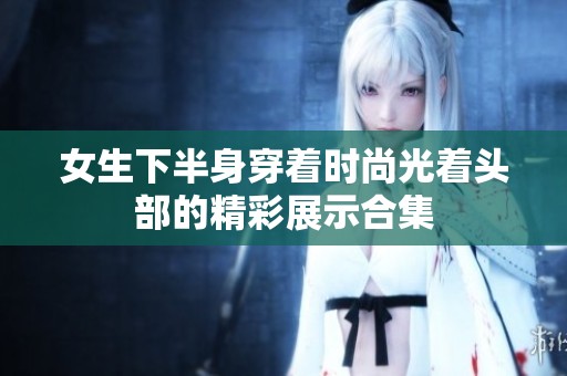 女生下半身穿着时尚光着头部的精彩展示合集