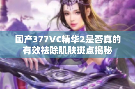 国产377VC精华2是否真的有效祛除肌肤斑点揭秘