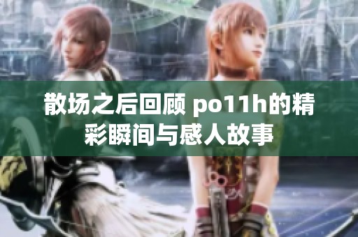 散场之后回顾 po11h的精彩瞬间与感人故事