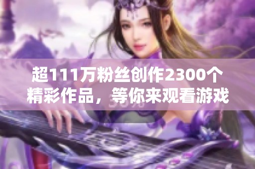 超111万粉丝创作2300个精彩作品，等你来观看游戏视频！