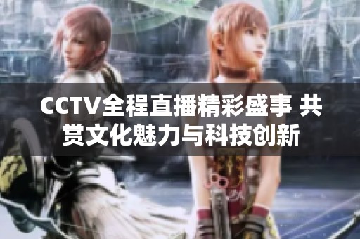 CCTV全程直播精彩盛事 共赏文化魅力与科技创新