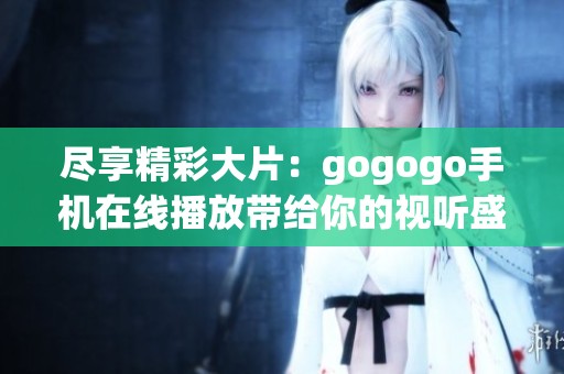 尽享精彩大片：gogogo手机在线播放带给你的视听盛宴