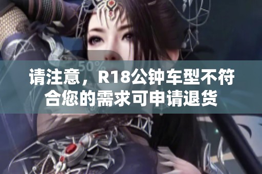 请注意，R18公钟车型不符合您的需求可申请退货