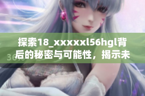 探索18_xxxxxl56hgl背后的秘密与可能性，揭示未知世界