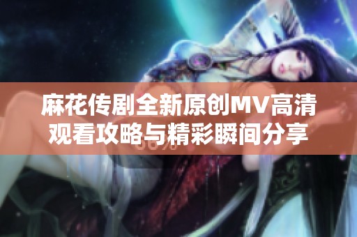 麻花传剧全新原创MV高清观看攻略与精彩瞬间分享