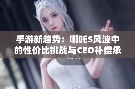 手游新趋势：哪吒S风波中的性价比挑战与CEO补偿承诺解析