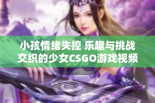 小孩情绪失控 乐趣与挑战交织的少女CSGO游戏视频